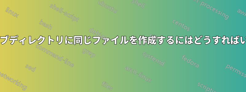 すべてのサブディレクトリに同じファイルを作成するにはどうすればいいですか?