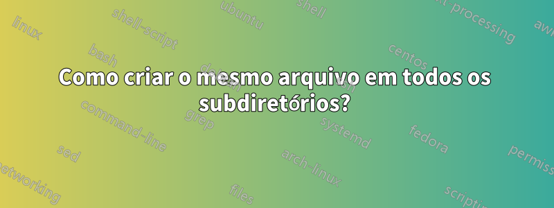 Como criar o mesmo arquivo em todos os subdiretórios?