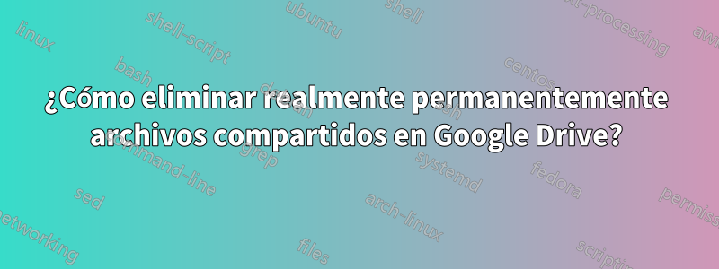 ¿Cómo eliminar realmente permanentemente archivos compartidos en Google Drive?