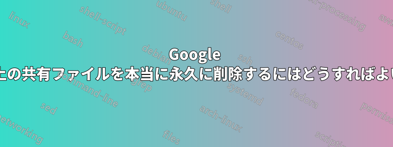 Google ドライブ上の共有ファイルを本当に永久に削除するにはどうすればよいですか?