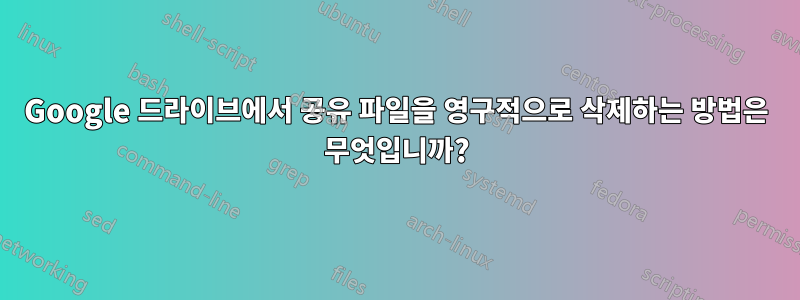 Google 드라이브에서 공유 파일을 영구적으로 삭제하는 방법은 무엇입니까?