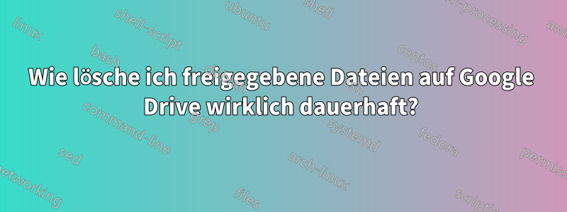 Wie lösche ich freigegebene Dateien auf Google Drive wirklich dauerhaft?