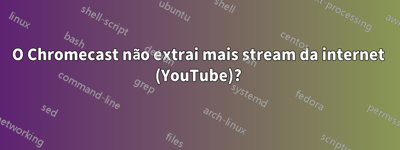 O Chromecast não extrai mais stream da internet (YouTube)?