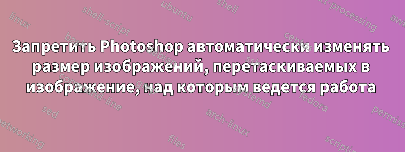 Запретить Photoshop автоматически изменять размер изображений, перетаскиваемых в изображение, над которым ведется работа
