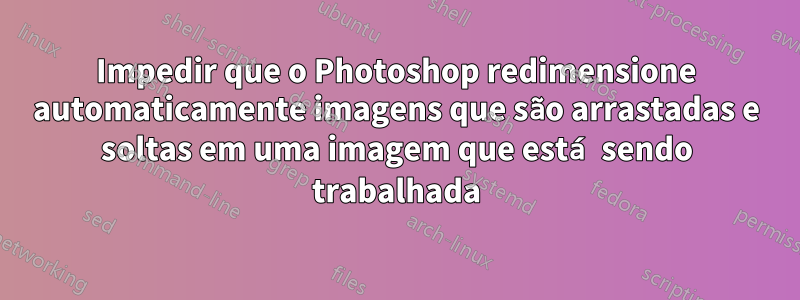 Impedir que o Photoshop redimensione automaticamente imagens que são arrastadas e soltas em uma imagem que está sendo trabalhada