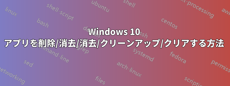 Windows 10 アプリを削除/消去/消去/クリーンアップ/クリアする方法