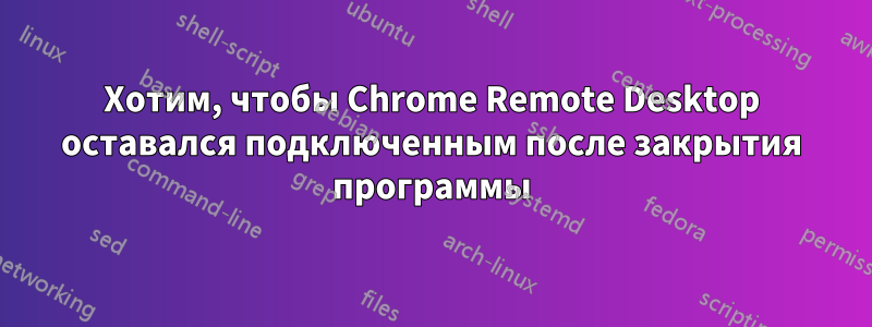 Хотим, чтобы Chrome Remote Desktop оставался подключенным после закрытия программы