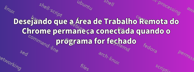 Desejando que a Área de Trabalho Remota do Chrome permaneça conectada quando o programa for fechado