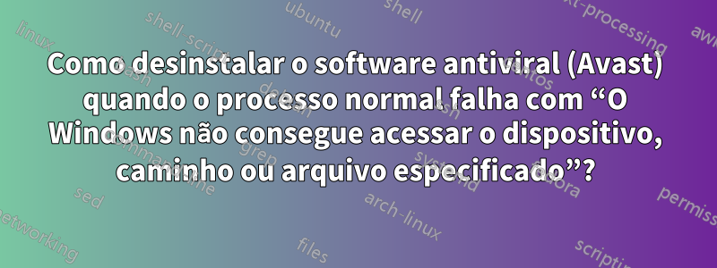 Como desinstalar o software antiviral (Avast) quando o processo normal falha com “O Windows não consegue acessar o dispositivo, caminho ou arquivo especificado”?