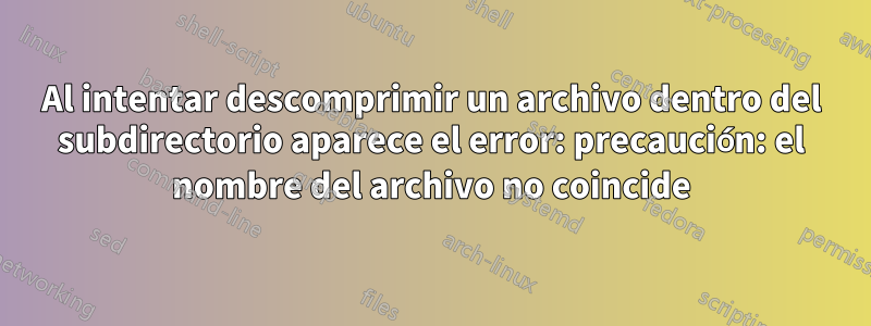 Al intentar descomprimir un archivo dentro del subdirectorio aparece el error: precaución: el nombre del archivo no coincide