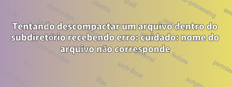 Tentando descompactar um arquivo dentro do subdiretório recebendo erro: cuidado: nome do arquivo não corresponde