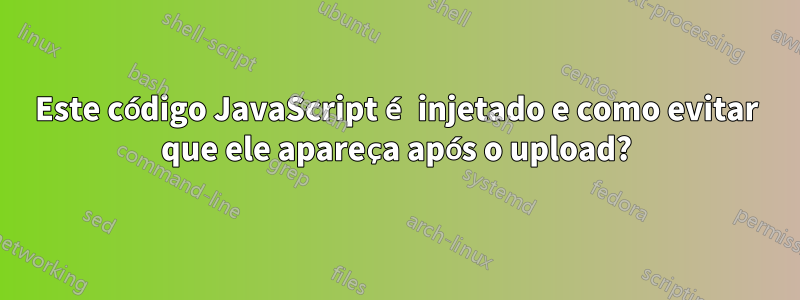 Este código JavaScript é injetado e como evitar que ele apareça após o upload?