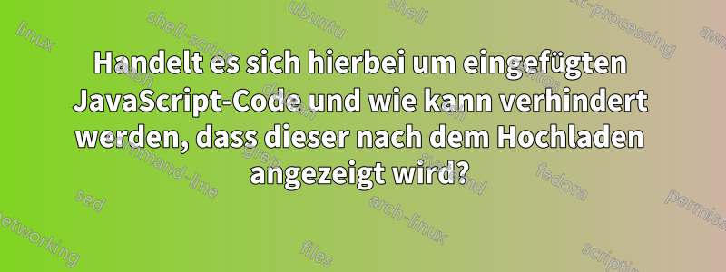 Handelt es sich hierbei um eingefügten JavaScript-Code und wie kann verhindert werden, dass dieser nach dem Hochladen angezeigt wird?