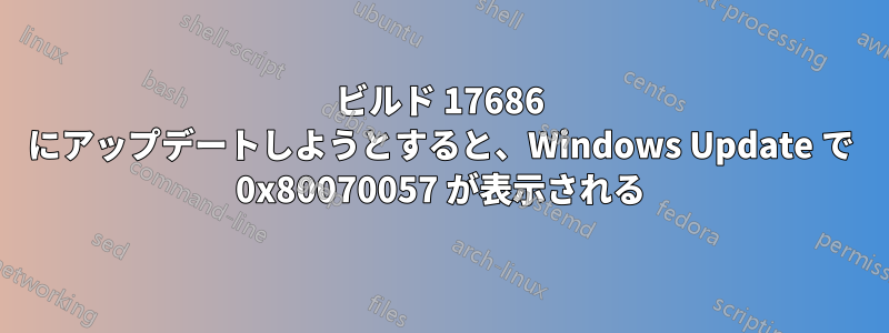 ビルド 17686 にアップデートしようとすると、Windows Update で 0x80070057 が表示される