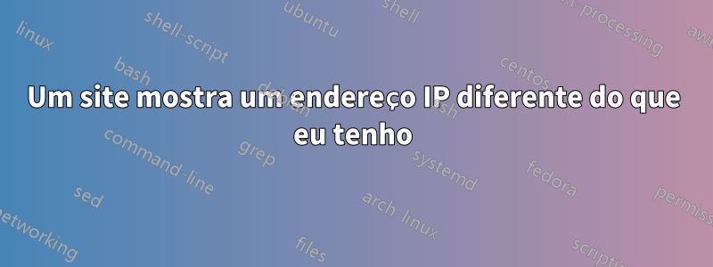 Um site mostra um endereço IP diferente do que eu tenho
