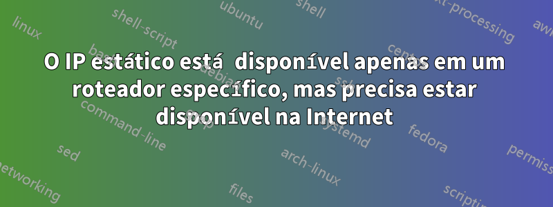 O IP estático está disponível apenas em um roteador específico, mas precisa estar disponível na Internet