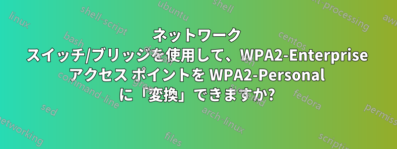 ネットワーク スイッチ/ブリッジを使用して、WPA2-Enterprise アクセス ポイントを WPA2-Personal に「変換」できますか?