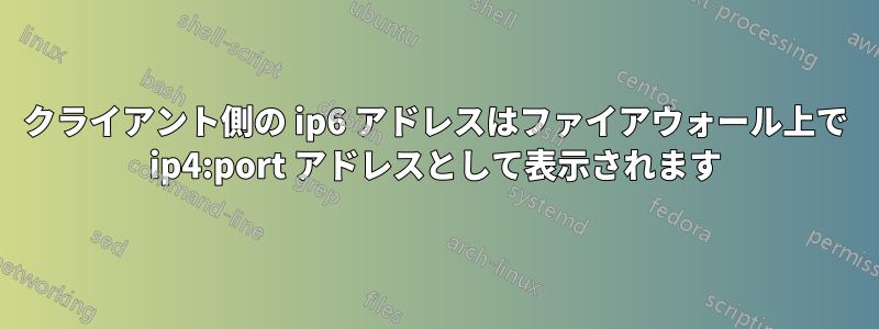クライアント側の ip6 アドレスはファイアウォール上で ip4:port アドレスとして表示されます