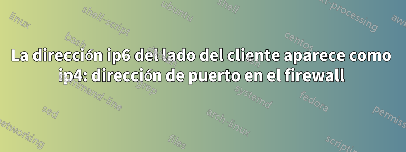 La dirección ip6 del lado del cliente aparece como ip4: dirección de puerto en el firewall