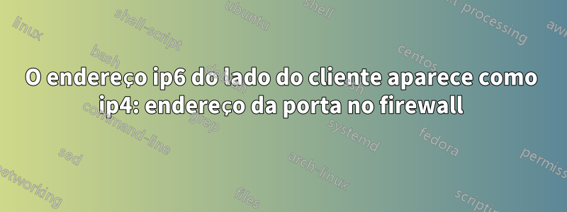 O endereço ip6 do lado do cliente aparece como ip4: endereço da porta no firewall