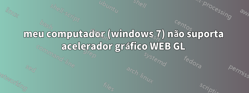 meu computador (windows 7) não suporta acelerador gráfico WEB GL