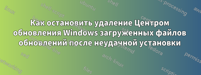 Как остановить удаление Центром обновления Windows загруженных файлов обновлений после неудачной установки