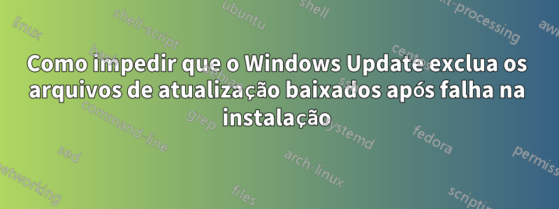 Como impedir que o Windows Update exclua os arquivos de atualização baixados após falha na instalação