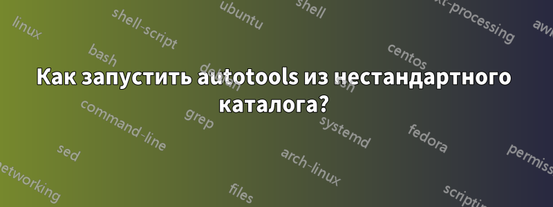 Как запустить autotools из нестандартного каталога?