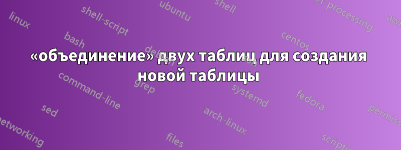 «объединение» двух таблиц для создания новой таблицы