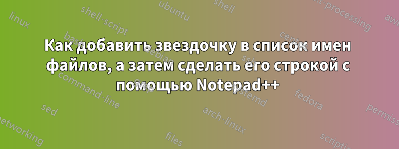 Как добавить звездочку в список имен файлов, а затем сделать его строкой с помощью Notepad++