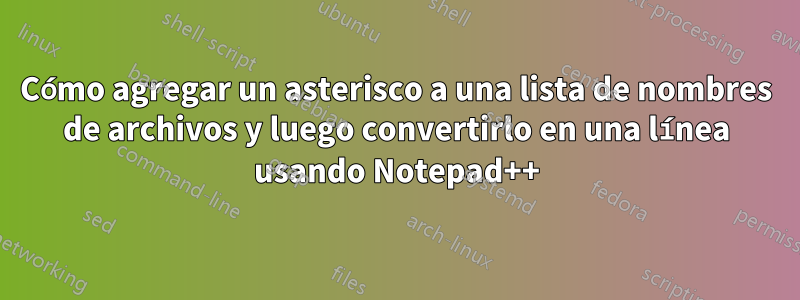 Cómo agregar un asterisco a una lista de nombres de archivos y luego convertirlo en una línea usando Notepad++