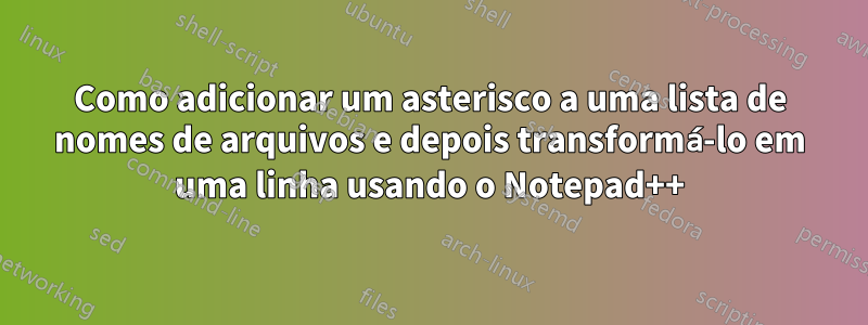 Como adicionar um asterisco a uma lista de nomes de arquivos e depois transformá-lo em uma linha usando o Notepad++