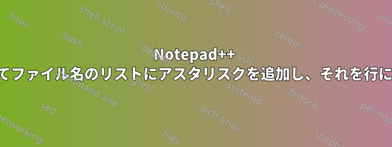 Notepad++ を使用してファイル名のリストにアスタリスクを追加し、それを行にする方法