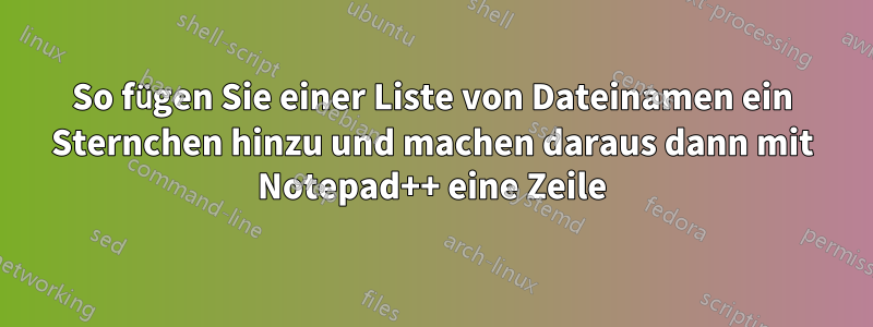 So fügen Sie einer Liste von Dateinamen ein Sternchen hinzu und machen daraus dann mit Notepad++ eine Zeile