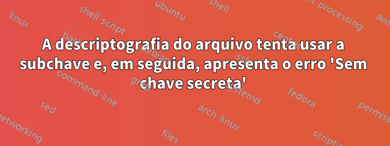 A descriptografia do arquivo tenta usar a subchave e, em seguida, apresenta o erro 'Sem chave secreta'