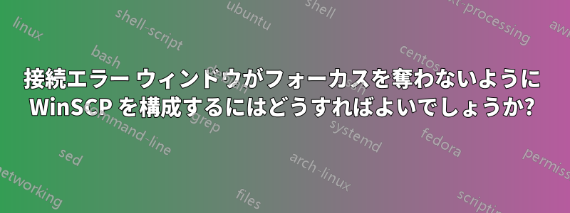 接続エラー ウィンドウがフォーカスを奪わないように WinSCP を構成するにはどうすればよいでしょうか?