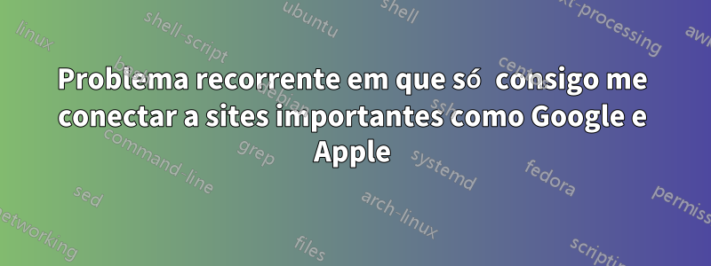 Problema recorrente em que só consigo me conectar a sites importantes como Google e Apple