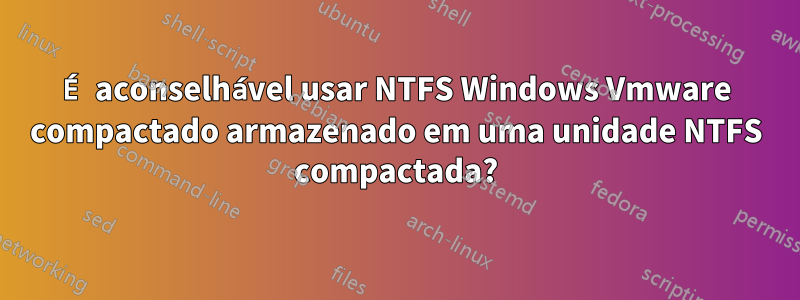 É aconselhável usar NTFS Windows Vmware compactado armazenado em uma unidade NTFS compactada?
