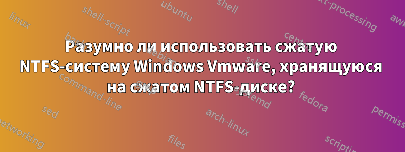 Разумно ли использовать сжатую NTFS-систему Windows Vmware, хранящуюся на сжатом NTFS-диске?