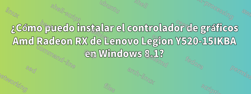 ¿Cómo puedo instalar el controlador de gráficos Amd Radeon RX de Lenovo Legion Y520-15IKBA en Windows 8.1?