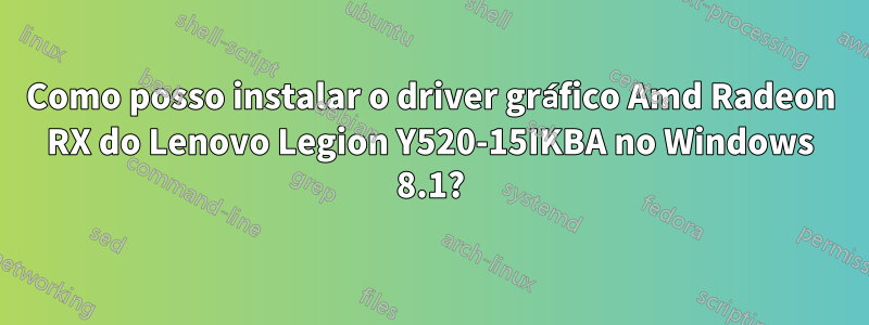 Como posso instalar o driver gráfico Amd Radeon RX do Lenovo Legion Y520-15IKBA no Windows 8.1?