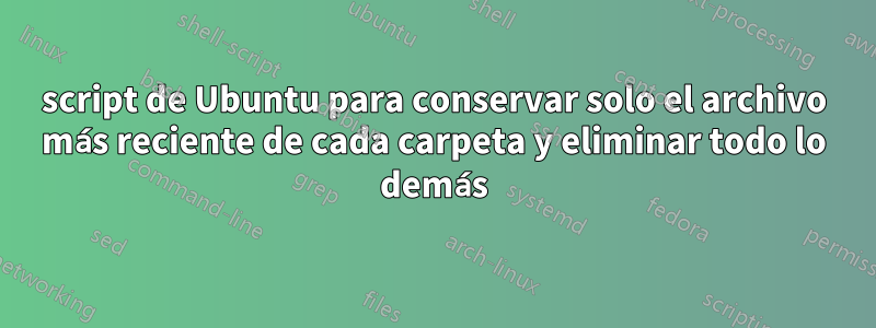 script de Ubuntu para conservar solo el archivo más reciente de cada carpeta y eliminar todo lo demás