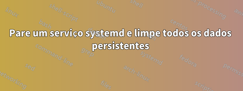 Pare um serviço systemd e limpe todos os dados persistentes