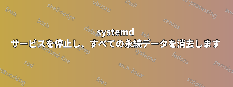 systemd サービスを停止し、すべての永続データを消去します