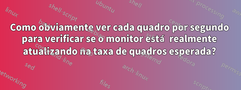 Como obviamente ver cada quadro por segundo para verificar se o monitor está realmente atualizando na taxa de quadros esperada?