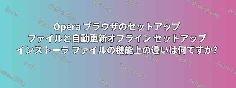 Opera ブラウザのセットアップ ファイルと自動更新オフライン セットアップ インストーラ ファイルの機能上の違いは何ですか?