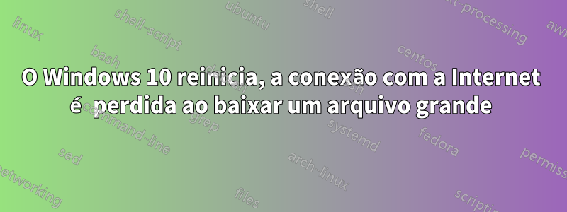 O Windows 10 reinicia, a conexão com a Internet é perdida ao baixar um arquivo grande