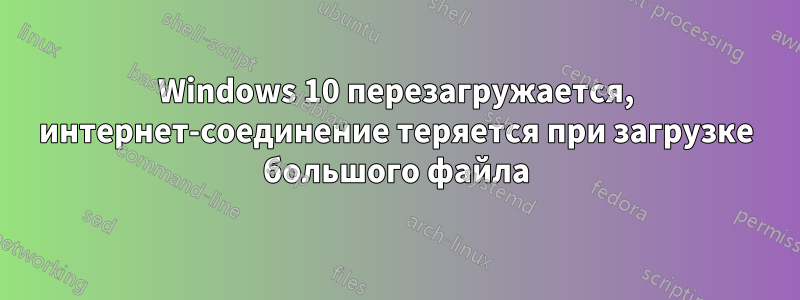 Windows 10 перезагружается, интернет-соединение теряется при загрузке большого файла