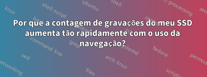 Por que a contagem de gravações do meu SSD aumenta tão rapidamente com o uso da navegação?
