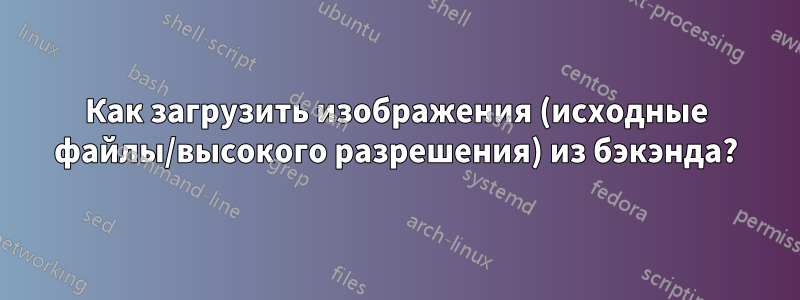 Как загрузить изображения (исходные файлы/высокого разрешения) из бэкэнда?